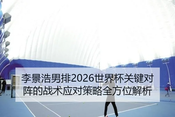 李景浩男排2026世界杯关键对阵的战术应对策略全方位解析