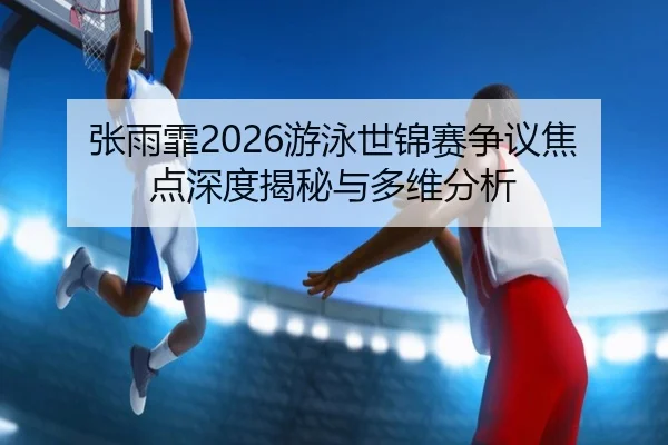 张雨霏2026游泳世锦赛争议焦点深度揭秘与多维分析